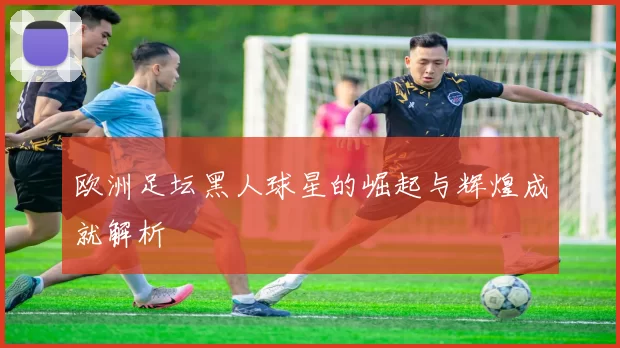 欧洲足坛黑人球星的崛起与辉煌成就解析