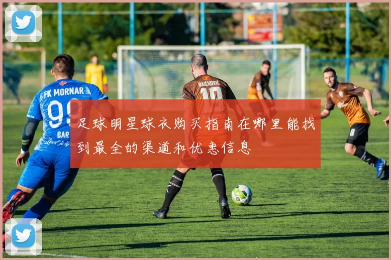 足球明星球衣购买指南在哪里能找到最全的渠道和优惠信息