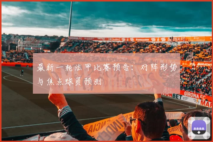 最新一轮法甲比赛预告：对阵形势与焦点球员预测