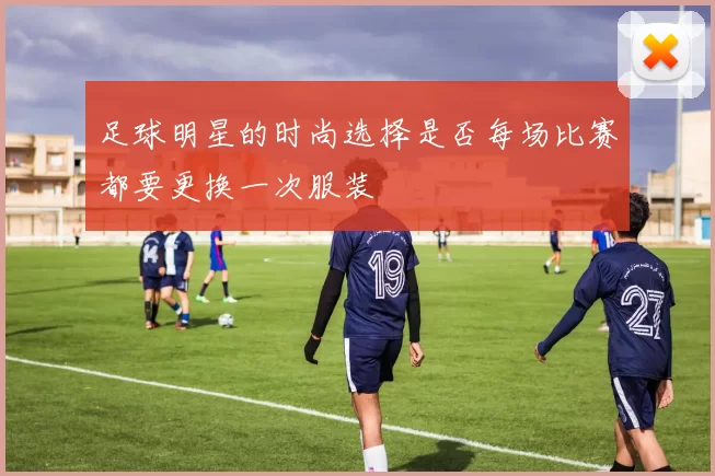 足球明星的时尚选择是否每场比赛都要更换一次服装