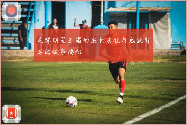足球明星王霜的成长历程与成就背后的故事揭秘