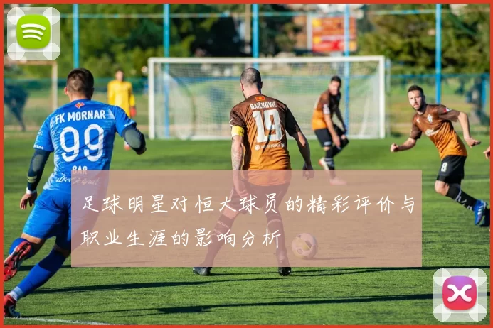 足球明星对恒大球员的精彩评价与职业生涯的影响分析