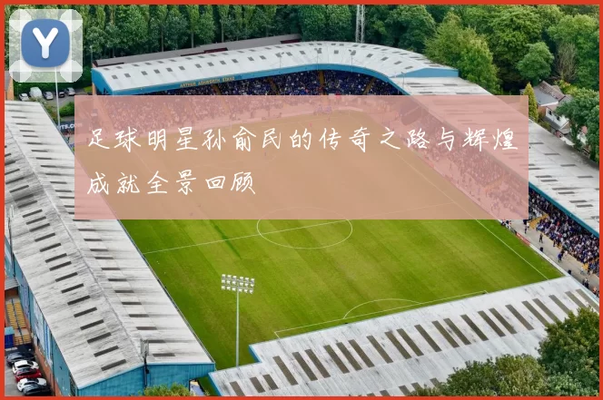 足球明星孙俞民的传奇之路与辉煌成就全景回顾