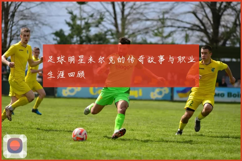 足球明星米尔克的传奇故事与职业生涯回顾