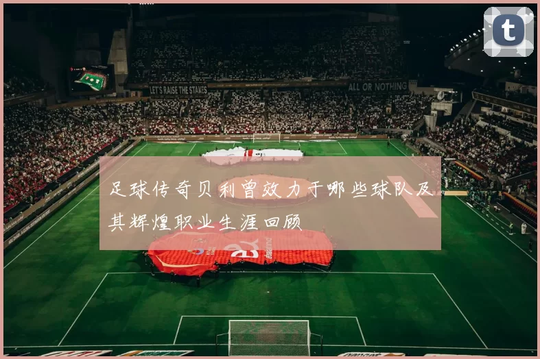 足球传奇贝利曾效力于哪些球队及其辉煌职业生涯回顾