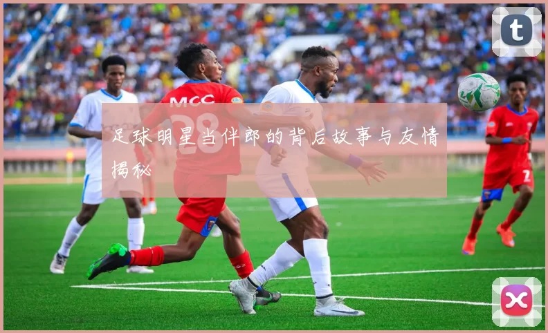 足球明星当伴郎的背后故事与友情揭秘