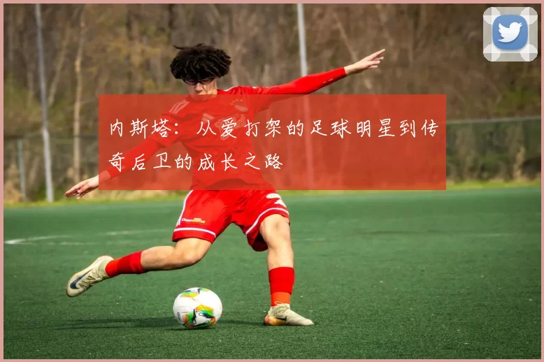 内斯塔：从爱打架的足球明星到传奇后卫的成长之路