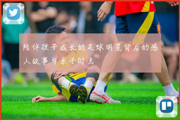 陪伴孩子成长的足球明星背后的感人故事与亲子时光