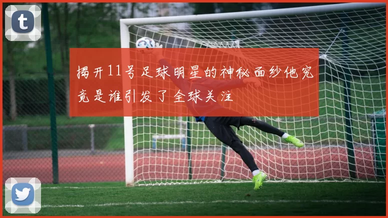 揭开11号足球明星的神秘面纱他究竟是谁引发了全球关注