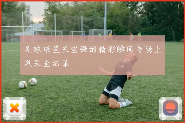 足球明星王宝强的精彩瞬间与场上风采全记录