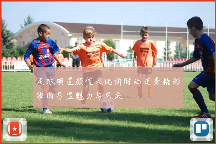 足球明星颜值大比拼时尚走秀精彩瞬间尽显魅力与风采