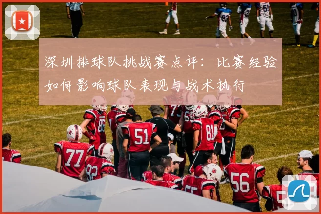 深圳排球队挑战赛点评：比赛经验如何影响球队表现与战术执行