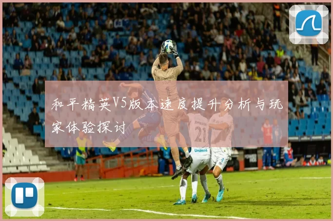 和平精英V5版本速度提升分析与玩家体验探讨