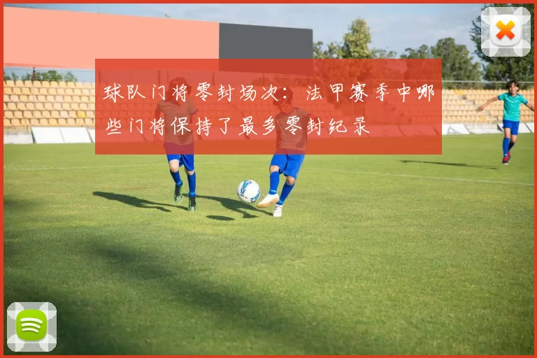 球队门将零封场次：法甲赛季中哪些门将保持了最多零封纪录