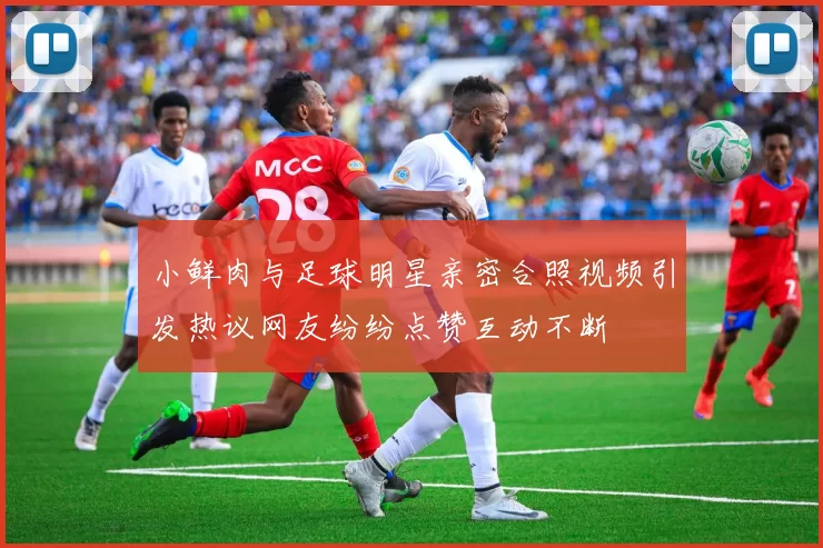 小鲜肉与足球明星亲密合照视频引发热议网友纷纷点赞互动不断