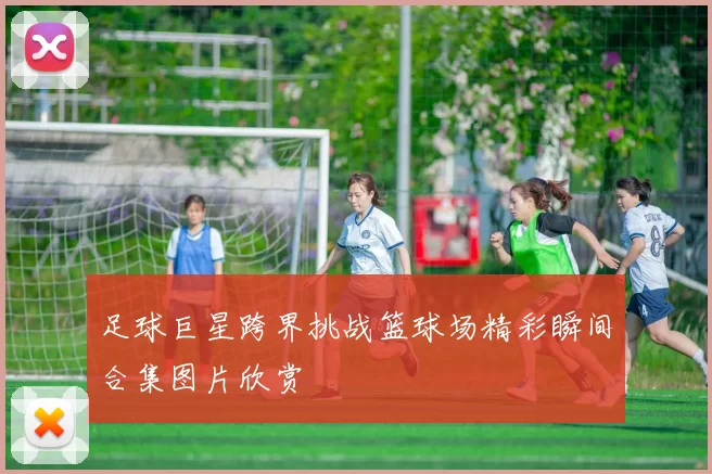 足球巨星跨界挑战篮球场精彩瞬间合集图片欣赏