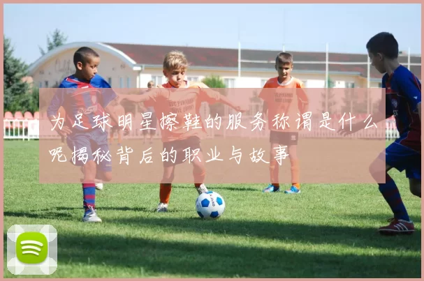 为足球明星擦鞋的服务称谓是什么呢揭秘背后的职业与故事