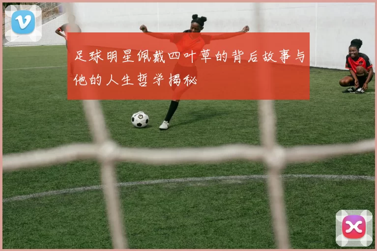 足球明星佩戴四叶草的背后故事与他的人生哲学揭秘