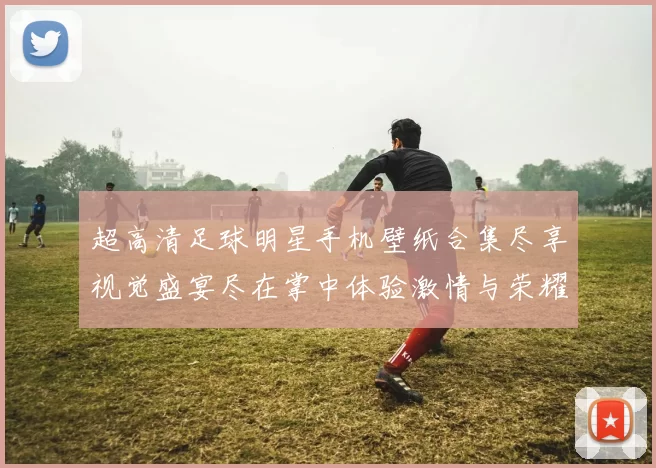 超高清足球明星手机壁纸合集尽享视觉盛宴尽在掌中体验激情与荣耀