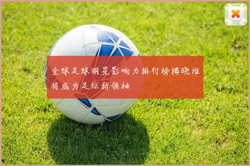 全球足球明星影响力排行榜揭晓谁将成为足坛新领袖