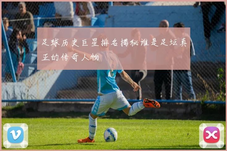 足球历史巨星排名揭秘谁是足坛真正的传奇人物