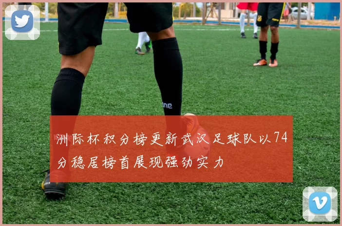 洲际杯积分榜更新武汉足球队以74分稳居榜首展现强劲实力