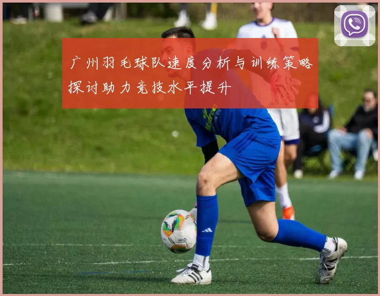 广州羽毛球队速度分析与训练策略探讨助力竞技水平提升