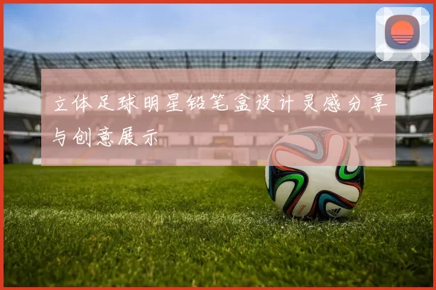 立体足球明星铅笔盒设计灵感分享与创意展示