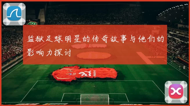 监狱足球明星的传奇故事与他们的影响力探讨