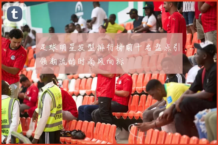 足球明星发型排行榜前十名盘点引领潮流的时尚风向标
