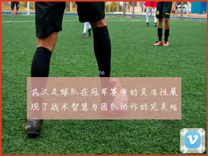 武汉足球队在冠军赛中的灵活性展现了战术智慧与团队协作的完美结合