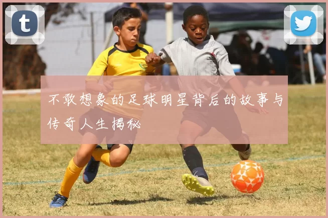 不敢想象的足球明星背后的故事与传奇人生揭秘
