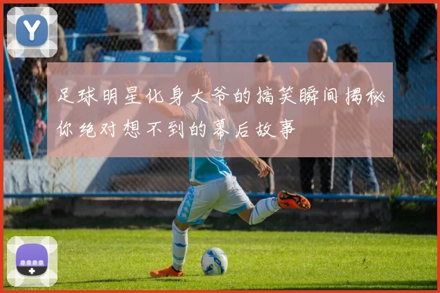 足球明星化身大爷的搞笑瞬间揭秘你绝对想不到的幕后故事