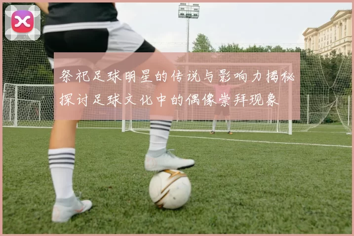 祭祀足球明星的传说与影响力揭秘探讨足球文化中的偶像崇拜现象