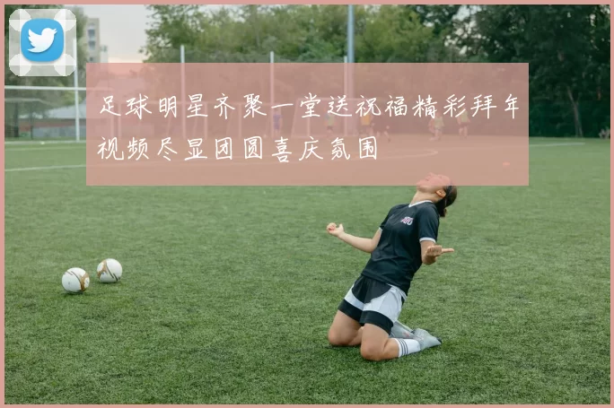 足球明星齐聚一堂送祝福精彩拜年视频尽显团圆喜庆氛围