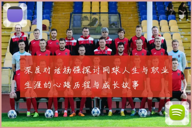 深度对话杨强探讨网球人生与职业生涯的心路历程与成长故事