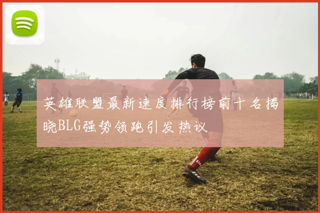 英雄联盟最新速度排行榜前十名揭晓BLG强势领跑引发热议