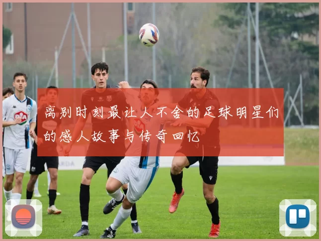 离别时刻最让人不舍的足球明星们的感人故事与传奇回忆