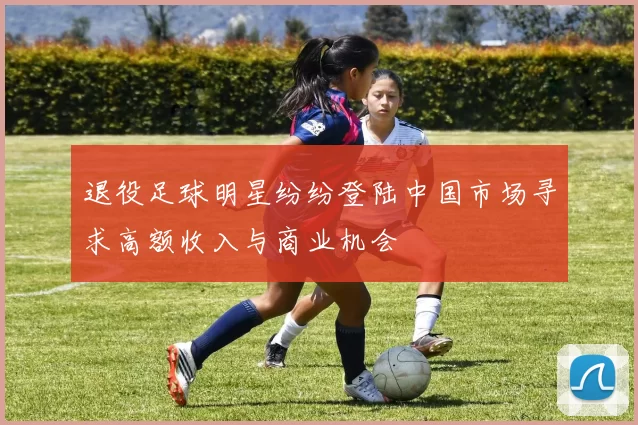 退役足球明星纷纷登陆中国市场寻求高额收入与商业机会