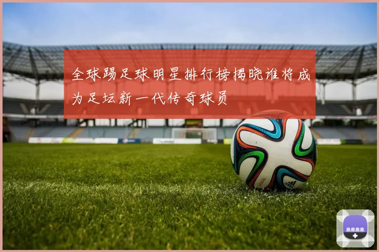 全球踢足球明星排行榜揭晓谁将成为足坛新一代传奇球员